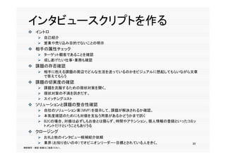 インタビュースクリプトを作る
          リ  を作
   イントロ
         自己紹介
         営業や売り込み目的でないことの明示
   相手の属性チェック
         ターゲット顧客であることを確認
         成し遂げたい仕事・業務も確認
   課題の存否確認
         相手に抱える課題の周辺でどんな生活を送っているのかをビジュアルに想起してもらいながら文章
          で答えてもらう
   課題の切実度の確認
         課題を克服するための現状対策を聞く。
         現状対策の不満を訊きだす。
         スイッチングコスト
   ソリューションと課題の整合性確認
         自社のソリューション案（MVP）を提示して、課題が解決されるか確認。
         本気度確認のためにも対価を支払う用意があるかどうかまで訊く
         B2Cの場合、対価は必ずしもお金とは限らず、時間やアテンション、個人情報の登録といったコミッ
          トメントだけということもありうる
   クロージング
         お礼と他のインタビュー候補紹介依頼
         業界（お知り合いの中）でオピニオンリーダー・目標とされている人をきく。          20
無断複写 ・ 複製・転載はご遠慮ください。
 