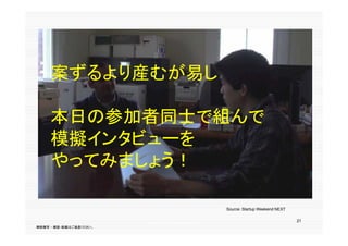 案ずるより産むが易し

     本日の参加者同士で組んで
     模擬インタビューを
     やってみましょう！

                                                  Source：Startup Weekend NEXT

                                                                                21
                        出典：Startup Weekend NEXT
無断複写 ・ 複製・転載はご遠慮ください。
 