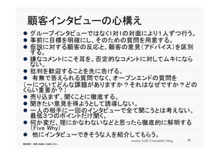 顧客イ タ
  顧客インタビューの心構え
           心構
 グループインタビューではなく1対1の対面により１人ずつ行う。
 事前に目標を明確にし、そのための質問を用意する。
  事前 目標を明確 し、そのための質問を用意する。
 仮説に対する顧客の反応と、顧客の意見（アドバイス）を区別
  する。
 嫌なコメントにこそ耳を。否定的なコメントに対してムキになら
  ない。
 批判を歓迎することを先に告げる。
 有無で答えられる質問でなく オープンエンドの質問を
   有無で答えられる質問でなく、オープンエンドの質問を
（～についてどんな課題がありますか？それはなぜですか？どの
くらい重要か？）
 売り込まず 聞くことに徹底する
  売り込まず、聞くことに徹底する。
 聞きたい意見を得ようとして誘導しない。
 一人の相手に一回のインタビューで全て聞こうとは考えない。
  最低３つのポイントだけ聞く。
  最低        ポイ トだけ聞く
 何か変だ、理にかなわないなどと思ったら徹底的に解明する
  （Five Why)
 他にインタビューできそうな人を紹介してもらう。
                        source: Giff Constable’s blog   22
無断複写 ・ 複製・転載はご遠慮ください。
 