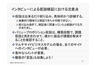 インタビューによる仮説検証における注意点
  仮説は出来るだけ絞り込み、具体的かつ詳細する。
         抽象的で曖昧だと検証できたか判断できない。
         絞り込み過ぎて、検証後に間違っていたと結論がでる方
          がまだまし。
  バリュープロポジション仮説は、構築段階で、課題
   仮説と突き合わせて、確かに製品が課題を解決す
   ることを確認すること。
  マルチサイドビジネスモデルの場合、全てのサイド
    のインタビ  が必要。
   へのインタビューが必要。
  意外なコメントが重要。
  顧客の「言語」も収集しよう！
                                  23
無断複写 ・ 複製・転載はご遠慮ください。
 