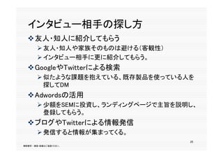 インタビュ 相手の探し方
  インタビュー相手の探し方
  友人・知人に紹介してもらう
        友人・知人や家族そのものは避ける（客観性）
        インタビュー相手に更に紹介してもらう。
  GoogleやTwitterによる検索
        似たような課題を抱えている、既存製品を使っている人を
         探してDM
  Adwordsの活用
        少額をSEMに投資し、ランディングページで主旨を説明し、
         登録
         登録してもらう。
             もらう。
  ブログやTwitterによる情報発信
        発信すると情報が集まってくる
         発信すると情報が集まってくる。
                                   25
無断複写 ・ 複製・転載はご遠慮ください。
 