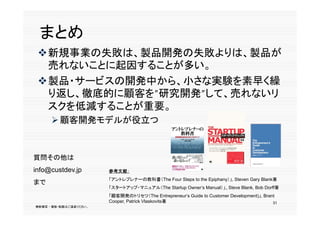 まとめ
      新規事業の失敗は、製品開発の失敗よりは、製品が
       売れないことに起因することが多い。
       売れないことに起因することが多い
      製品・サービスの開発中から、小さな実験を素早く繰
       り返し、徹底的に顧客を”研究開発”して、売れないリ
       スクを低減することが重要。
            顧客開発モデルが役立つ



     質問その他は
     info@custdev.jp         参考文献：
                             「アントレプレナーの教科書（The Four Steps to the Epiphany）」, Steven Gary Blank著
     まで
                             「スタートアップ・マニュアル（The Startup Owner’s Manual）」、Steve Blank, Bob Dorff著
                                                      p
                             「顧客開発のトリセツ（The Entrepreneur‘s Guide to Customer Development)」, Brant
                             Cooper, Patrick Vlaskovits著                                        31
     無断複写 ・ 複製・転載はご遠慮ください。
31
 