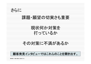 さらに
                課題・願望の切実さも重要

                        現状何か対策を
                         打っているか
                         打 ているか

                 その対策に不満があるか

   顧客発見インタビューではこれらのことを聞き出す。
   顧客発見インタビューではこれらのことを聞き出す
無断複写 ・ 複製・転載はご遠慮ください。
 