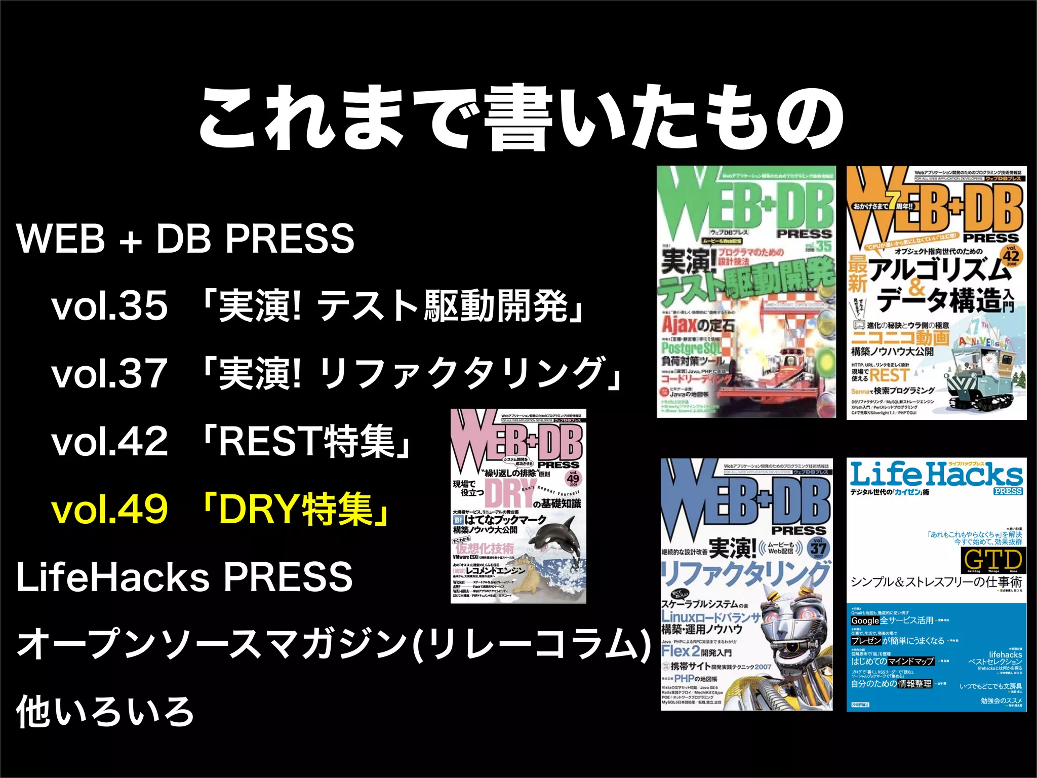 これまで書いたもの
WEB + DB PRESS
vol.35 「実演! テスト駆動開発」
vol.37 「実演! リファクタリング」
vol.42 「REST特集」
vol.49 「DRY特集」
LifeHacks PRESS
オープンソースマガジン(リレーコラム)
他いろいろ
 
