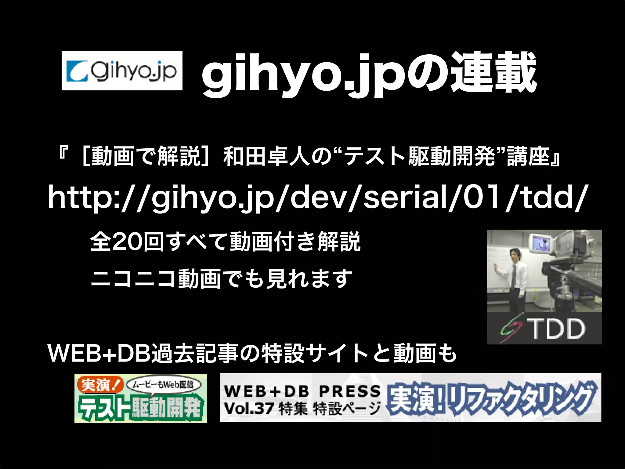 gihyo.jpの連載
『［動画で解説］和田卓人の テスト駆動開発 講座』
http://gihyo.jp/dev/serial/01/tdd/
全20回すべて動画付き解説
ニコニコ動画でも見れます
WEB+DB過去記事の特設サイトと動画も
 