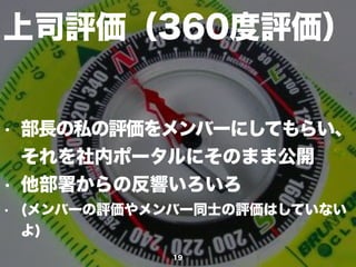 上司評価（360度評価）
19
• 部長の私の評価をメンバーにしてもらい、
それを社内ポータルにそのまま公開
• 他部署からの反響いろいろ
• (メンバーの評価公開やメンバー同士の評価はしてい
ないよ)
 