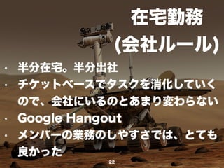 在宅勤務
(会社ルール)
22
• 半分在宅。半分出社
• チケットベースでタスクを消化していく
ので、会社にいるのとあまり変わらない
• Google Hangout
• メンバーの業務のしやすさでは、とても
良かった
 