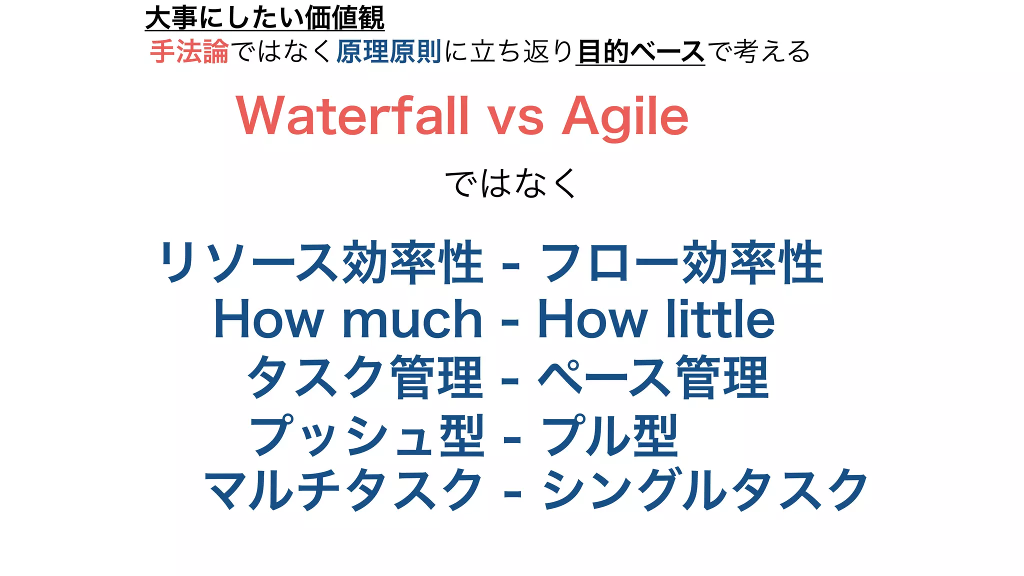 リソース効率性 - フロー効率性
大事にしたい価値観
How much - How little
タスク管理 - ペース管理
プッシュ型 - プル型
マルチタスク - シングルタスク
Waterfall vs Agile
ではなく
手法論ではなく原理原則に立ち返り目的ベースで考える
 