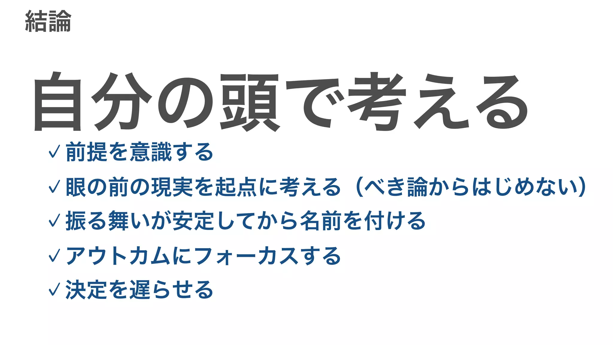 結論
自分の頭で考える
✓前提を意識する
✓眼の前の現実を起点に考える（べき論からはじめない）
✓振る舞いが安定してから名前を付ける
✓アウトカムにフォーカスする
✓決定を遅らせる
 