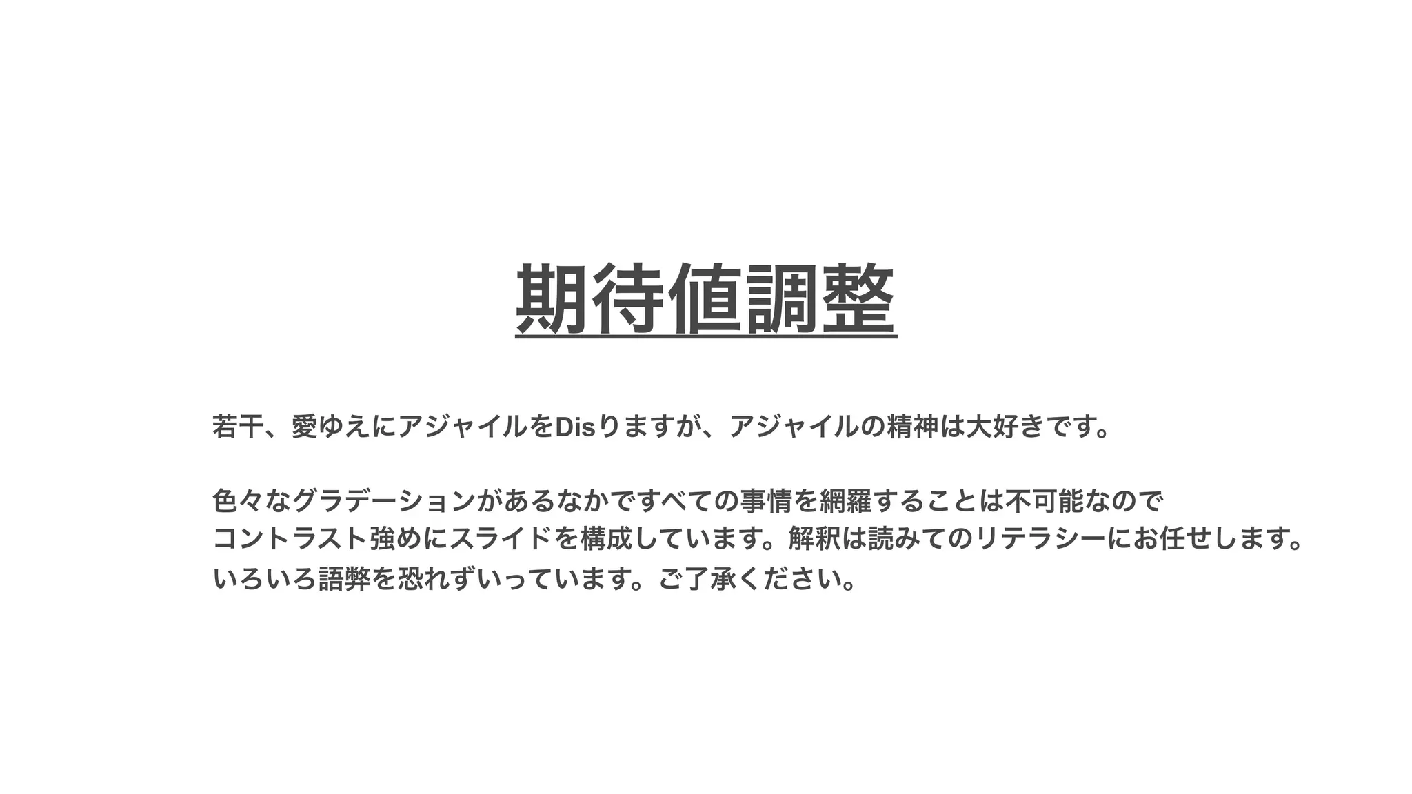 若干、愛ゆえにアジャイルをDisりますが、アジャイルの精神は大好きです。
色々なグラデーションがあるなかですべての事情を網羅することは不可能なので
コントラスト強めにスライドを構成しています。解釈は読みてのリテラシーにお任せします。
いろいろ語弊を恐れずいっています。ご了承ください。
期待値調整
 