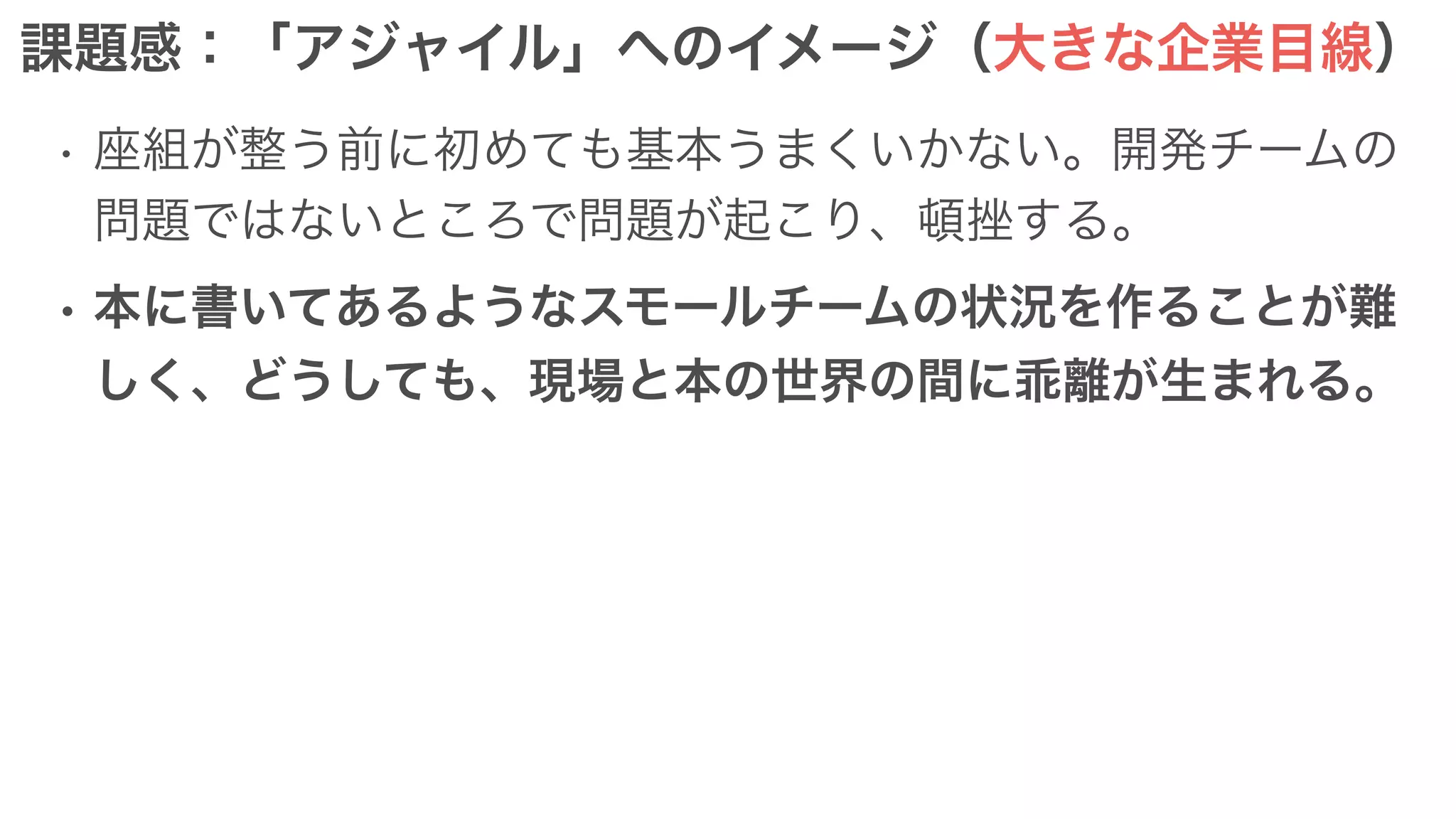 課題感：「アジャイル」へのイメージ（大きな企業目線）
• 座組が整う前に初めても基本うまくいかない。開発チームの
問題ではないところで問題が起こり、頓挫する。
• 本に書いてあるようなスモールチームの状況を作ることが難
しく、どうしても、現場と本の世界の間に乖離が生まれる。
 