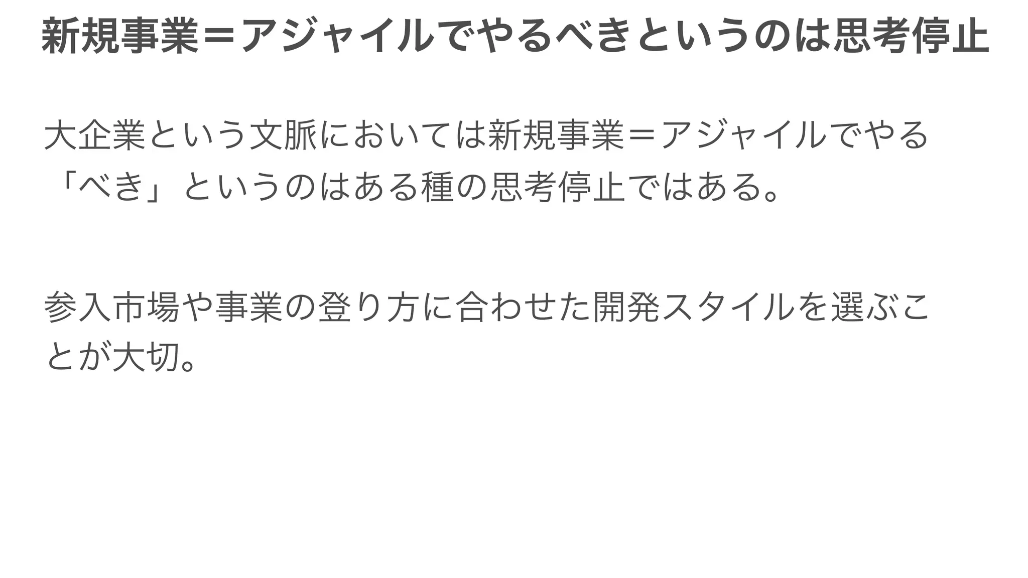 新規事業＝アジャイルでやるべきというのは思考停止
大企業という文脈においては新規事業＝アジャイルでやる
「べき」というのはある種の思考停止ではある。
参入市場や事業の登り方に合わせた開発スタイルを選ぶこ
とが大切。
 