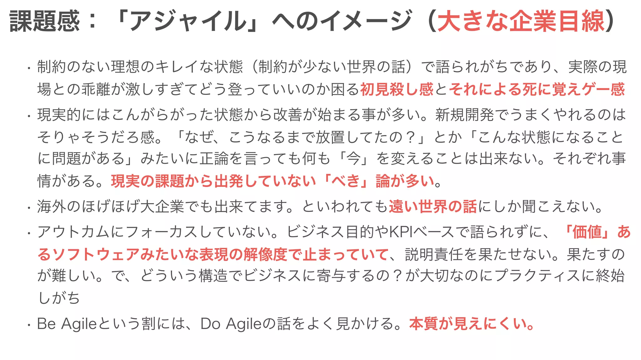 課題感：「アジャイル」へのイメージ（大きな企業目線）
• 制約のない理想のキレイな状態（制約が少ない世界の話）で語られがちであり、実際の現
場との乖離が激しすぎてどう登っていいのか困る初見殺し感とそれによる死に覚えゲー感
• 現実的にはこんがらがった状態から改善が始まる事が多い。新規開発でうまくやれるのは
そりゃそうだろ感。「なぜ、こうなるまで放置してたの？」とか「こんな状態になること
に問題がある」みたいに正論を言っても何も「今」を変えることは出来ない。それぞれ事
情がある。現実の課題から出発していない「べき」論が多い。
• 海外のほげほげ大企業でも出来てます。といわれても遠い世界の話にしか聞こえない。
• アウトカムにフォーカスしていない。ビジネス目的やKPIベースで語られずに、「価値」あ
るソフトウェアみたいな表現の解像度で止まっていて、説明責任を果たせない。果たすの
が難しい。で、どういう構造でビジネスに寄与するの？が大切なのにプラクティスに終始
しがち
• Be Agileという割には、Do Agileの話をよく見かける。本質が見えにくい。
 