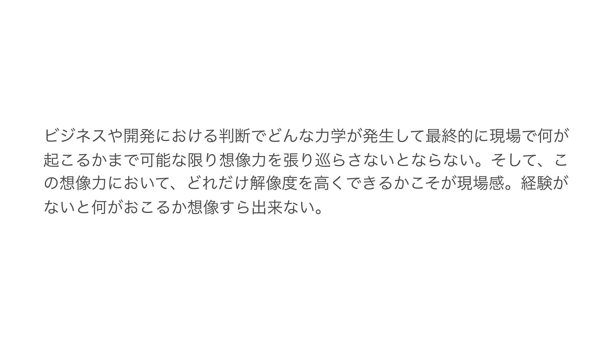 ビジネスや開発における判断でどんな力学が発生して最終的に現場で何が
起こるかまで可能な限り想像力を張り巡らさないとならない。そして、こ
の想像力において、どれだけ解像度を高くできるかこそが現場感。経験が
ないと何がおこるか想像すら出来ない。
 