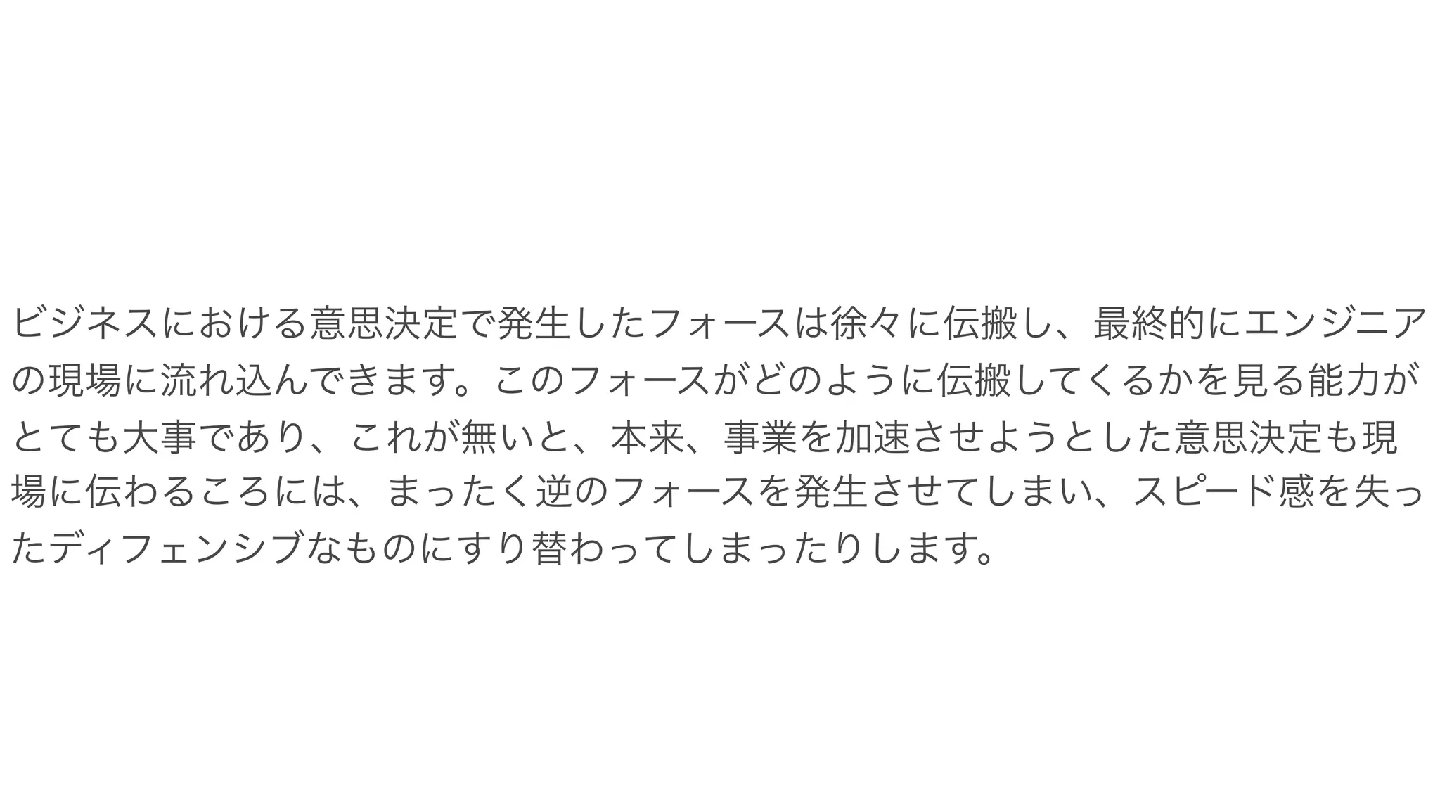 ビジネスにおける意思決定で発生したフォースは徐々に伝搬し、最終的にエンジニア
の現場に流れ込んできます。このフォースがどのように伝搬してくるかを見る能力が
とても大事であり、これが無いと、本来、事業を加速させようとした意思決定も現
場に伝わるころには、まったく逆のフォースを発生させてしまい、スピード感を失っ
たディフェンシブなものにすり替わってしまったりします。
 