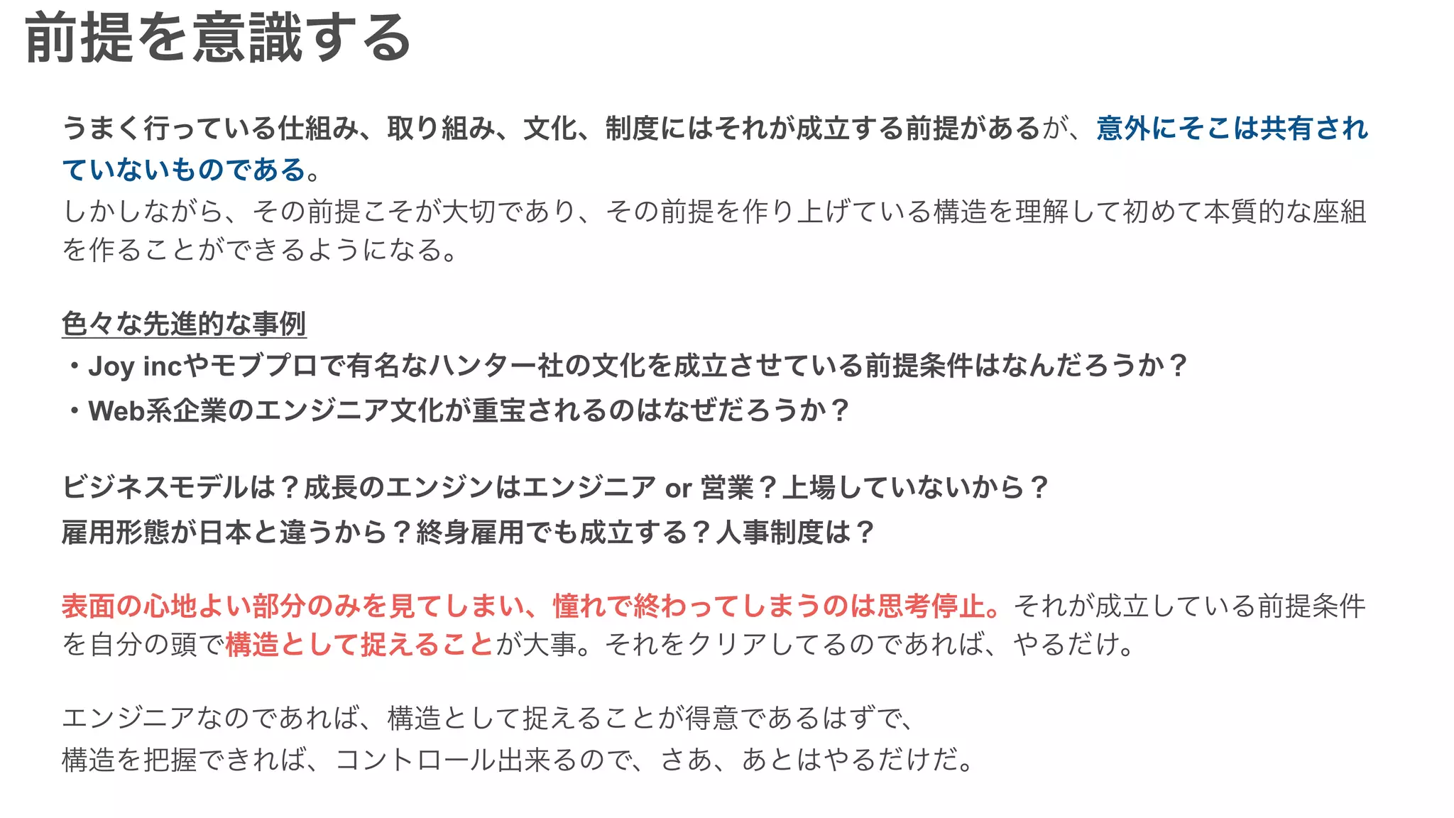 うまく行っている仕組み、取り組み、文化、制度にはそれが成立する前提があるが、意外にそこは共有され
ていないものである。
しかしながら、その前提こそが大切であり、その前提を作り上げている構造を理解して初めて本質的な座組
を作ることができるようになる。
色々な先進的な事例
・Joy incやモブプロで有名なハンター社の文化を成立させている前提条件はなんだろうか？
・Web系企業のエンジニア文化が重宝されるのはなぜだろうか？
ビジネスモデルは？成長のエンジンはエンジニア or 営業？上場していないから？
雇用形態が日本と違うから？終身雇用でも成立する？人事制度は？
表面の心地よい部分のみを見てしまい、憧れで終わってしまうのは思考停止。それが成立している前提条件
を自分の頭で構造として捉えることが大事。それをクリアしてるのであれば、やるだけ。
エンジニアなのであれば、構造として捉えることが得意であるはずで、
構造を把握できれば、コントロール出来るので、さあ、あとはやるだけだ。
前提を意識する
 