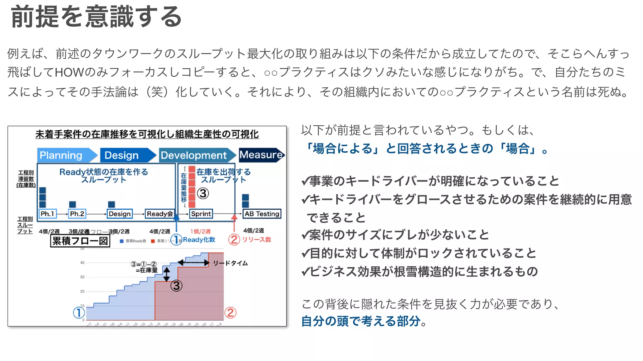 前提を意識する
例えば、前述のタウンワークのスループット最大化の取り組みは以下の条件だから成立してたので、そこらへんすっ
飛ばしてHOWのみフォーカスしコピーすると、○○プラクティスはクソみたいな感じになりがち。で、自分たちのミ
スによってその手法論は（笑）化していく。それにより、その組織内においての○○プラクティスという名前は死ぬ。
以下が前提と言われているやつ。もしくは、
「場合による」と回答されるときの「場合」。
✓事業のキードライバーが明確になっていること
✓キードライバーをグロースさせるための案件を継続的に用意
できること
✓案件のサイズにブレが少ないこと
✓目的に対して体制がロックされていること
✓ビジネス効果が根雪構造的に生まれるもの
この背後に隠れた条件を見抜く力が必要であり、
自分の頭で考える部分。
 