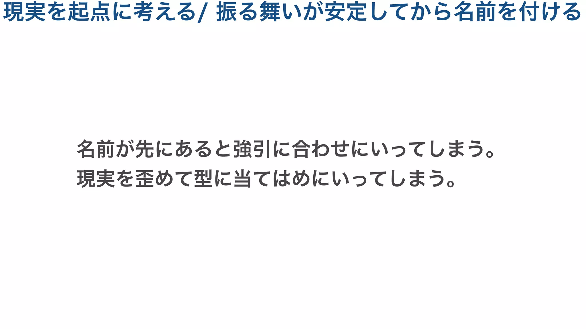 名前が先にあると強引に合わせにいってしまう。
現実を歪めて型に当てはめにいってしまう。
現実を起点に考える/ 振る舞いが安定してから名前を付ける
 