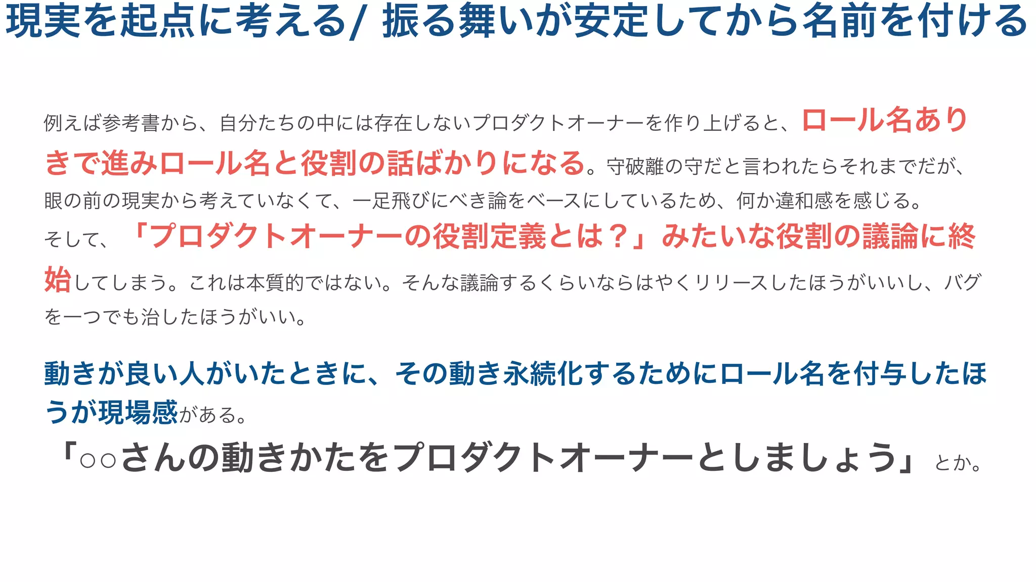 例えば参考書から、自分たちの中には存在しないプロダクトオーナーを作り上げると、ロール名あり
きで進みロール名と役割の話ばかりになる。守破離の守だと言われたらそれまでだが、
眼の前の現実から考えていなくて、一足飛びにべき論をベースにしているため、何か違和感を感じる。
そして、「プロダクトオーナーの役割定義とは？」みたいな役割の議論に終
始してしまう。これは本質的ではない。そんな議論するくらいならはやくリリースしたほうがいいし、バグ
を一つでも治したほうがいい。
動きが良い人がいたときに、その動き永続化するためにロール名を付与したほ
うが現場感がある。
「○○さんの動きかたをプロダクトオーナーとしましょう」とか。
現実を起点に考える/ 振る舞いが安定してから名前を付ける
 