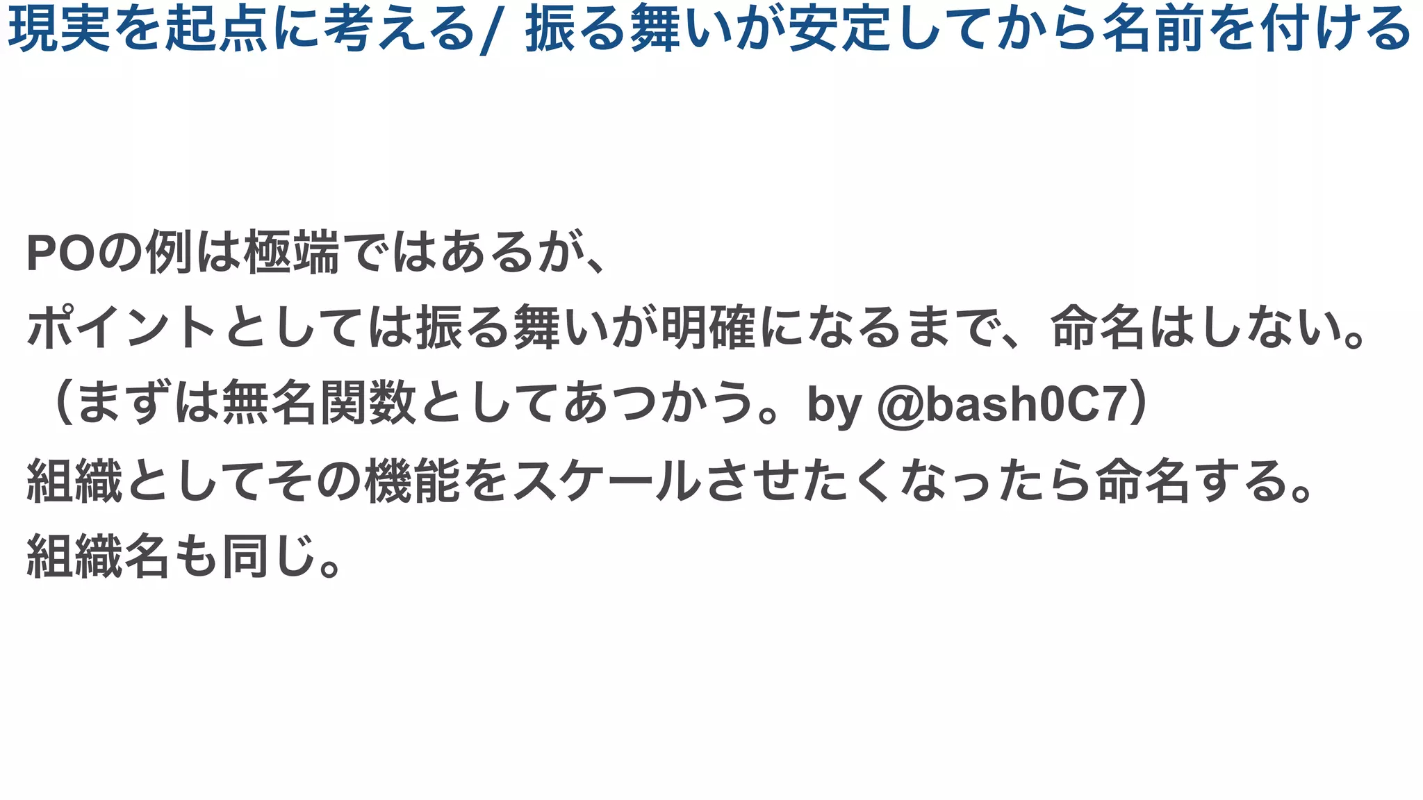 POの例は極端ではあるが、
ポイントとしては振る舞いが明確になるまで、命名はしない。
（まずは無名関数としてあつかう。by @bash0C7）
組織としてその機能をスケールさせたくなったら命名する。
組織名も同じ。
現実を起点に考える/ 振る舞いが安定してから名前を付ける
 