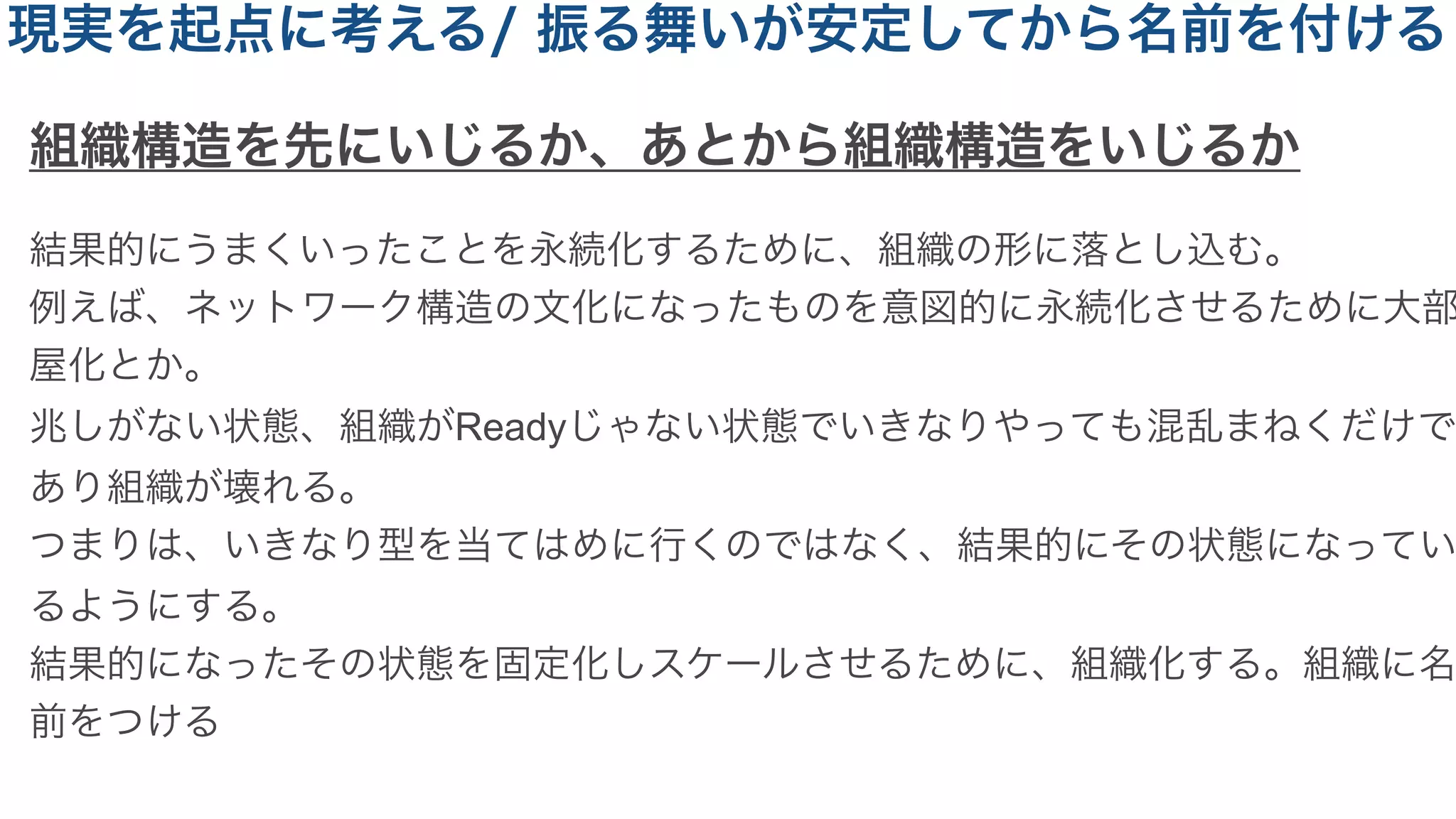 組織構造を先にいじるか、あとから組織構造をいじるか
結果的にうまくいったことを永続化するために、組織の形に落とし込む。
例えば、ネットワーク構造の文化になったものを意図的に永続化させるために大部
屋化とか。
兆しがない状態、組織がReadyじゃない状態でいきなりやっても混乱まねくだけで
あり組織が壊れる。
つまりは、いきなり型を当てはめに行くのではなく、結果的にその状態になってい
るようにする。
結果的になったその状態を固定化しスケールさせるために、組織化する。組織に名
前をつける
現実を起点に考える/ 振る舞いが安定してから名前を付ける
 