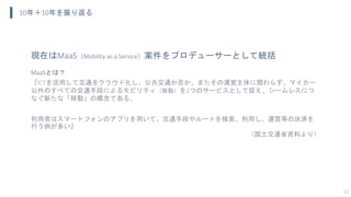 10年＋10年を振り返る
12
現在はMaaS（Mobility as a Service）案件をプロデューサーとして統括
MaaSとは？
『ICTを活用して交通をクラウド化し、公共交通か否か、またその運営主体に関わらず、マイカー
以外のすべての交通手段によるモビリティ（移動）を1つのサービスとして捉え、シームレスにつ
なぐ新たな「移動」の概念である。
利用者はスマートフォンのアプリを用いて、交通手段やルートを検索、利用し、運賃等の決済を
行う例が多い』
（国土交通省資料より）
 