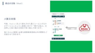 最近の活動（MaaS）
13
JR東日本様
今後、MaaS Lv.1をより進化させた真にシームレスなナ
ビゲーションエンジン実現に向けて「駅すぱあと」を
活用した取り組みを両社で取り組んで参ります。
他にもMaaS実現に必要な経路検索領域以外の開発もご
支援させて頂きます。
 