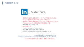 ・手探りで始めた企業内スタートアップで嵌まったこと
・Blueprintを使ったモックアップインタビュー
・手探りで始めた企業内スタートアップで嵌まったことEX
・Product/Market Fitを目指す道での悩ましい話
・価値探索カンファレンス
・MVPの在り方
・Product Manager ≠ Product Owner
・相互理解のためのモブデータ分析
・Product Managerはチーム作りに取り組むべき
http://www.slideshare.net/noritakashinohara
外部登壇スライド
DevLOVEでお話させて頂いた数々。感謝しかありません。
 