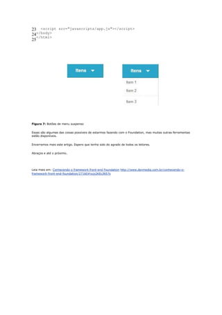 23 <script src="javascripts/app.js"></script>
24</body>
   </html>
25




Figura 7: Botões de menu suspenso


Essas são algumas das coisas possíveis de estarmos fazendo com o Foundation, mas muitas outras ferramentas
estão disponíveis.


Encerramos mais este artigo. Espero que tenha sido do agrado de todos os leitores.


Abraços e até o próximo.




Leia mais em: Conhecendo o framework front-end Foundation http://www.devmedia.com.br/conhecendo-o-
framework-front-end-foundation/27160#ixzz2KEcJN57s
 