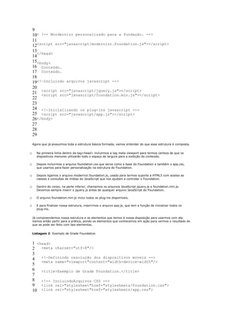 9
    10< !-- Mordernizr personalizado para a fundação. -->
    11
    12<script src="javascript/modernizr.foundation.js"></script>
    13
       </head>
    14
    15<body>
    16 Conteúdo.
    17 Conteúdo.
    18
    19<!—Incluindo arquivos javascript -->
    20
    21 <script src="javascript/jquery.js"></script>
         <script src="javascript/foundation.min.js"></script>
    22
    23
    24 <!—Inicializando os plug-ins javascript -->
    25 <script src="javascript/app.js"></script>
    26</body>
    27
    28
    29

    Agora que já possuímos toda a estrutura básica formada, vamos entender do que essa estrutura é composta.


o     Na primeira linha dentro da tag<head> incluirmos a tag meta viewport para termos certeza de que os
      dispositivos menores utilizarão todo o espaço de largura para a exibição do conteúdo.

o     Depois incluirmos o arquivo foundation.css que serve como a base do Foundation e também o app.css,
      que usamos para fazer personalização na estrutura do Foundation.

o     Depois ligamos o arquivo modernizr.foundation.js, usado para termos suporte a HTML5 com acesso as
      classes e consultas de mídias do JavaScript que nos ajudam a controlar o Foundation.

o     Dentro do corpo, na parte inferior, chamamos os arquivos JavaScript jquery.js e foundation.min.js.
      Devemos sempre inserir o jquery.js antes de qualquer arquivo JavaScript do Foundation.

o     O arquivo foundation.min.js inclui todos os plug-ins disponíveis.

o     E para finalizar nossa estrutura, inserirmos o arquivo app.js, que tem a função de inicializar todos os
      plug-ins.


    Já compreendemos nossa estrutura e os elementos que temos à nossa disposição para usarmos com ela.
    Vamos então partir para a prática, pondo os elementos que conhecemos em ação para vermos o resultado do
    que se pode ser feito com tais elementos.


    Listagem 2: Exemplo de Grade Foundation


    1 <head>
    2 <meta charset="utf-8"/>
    3
    4 <!—Definindo resolução dos dispositivos moveis -->
        <meta name="viewport"content="width=device-width"/>
    5
    6 <title>Exemplo de Grade Foundation.</title>
    7
    8 <!-- IncluindoArquivos CSS -->
    9 <link rel="stylesheet"href="stylesheets/foundation.css">
    10 <link rel="stylesheet"href="stylesheets/app.css">
 