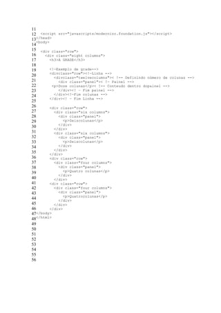 11
12 <script src="javascripts/modernizr.foundation.js"></script>
13</head>
   <body>
14
15 <div class="row">
16     <div class="eight columns">
17        <h3>A GRADE</h3>
18
19        <!—Exemplo de grade-->
          <divclass="row"><!—Linha -->
20          <divclass="twelvecolumns">< !-- Definindo número de colunas -->
21            <div class="panel">< !— Painel -->
22         <p>Doze colunas</p>< !-- Conteudo dentro dopainel -->
23            </div><! – Fim painel -->
24          </div><!—Fim colunas -->
          </div><! – Fim Linha -->
25
26        <div class="row">
27          <div class="six columns">
28            <div class="panel">
29               <p>Seiscolunas</p>
              </div>
30          </div>
31          <div class="six columns">
32            <div class="panel">
33               <p>Seiscolunas</p>
34            </div>
            </div>
35        </div>
36        <div class="row">
37          <div class="four columns">
38            <div class="panel">
39               <p>Quatro colunas</p>
              </div>
40          </div>
41        <div class="row">
42          <div class="four columns">
43            <div class="panel">
                 <p>Quatrocolunas</p>
44            </div>
45          </div>
46        </div>
47</body>
48</html>
49
50
51
52
53
54
55
56
 