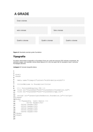 Figura 2: Resultado exemplo grade Foundation


Tipografia
Os estilos relacionados à tipografia no Foundation ficam por conta dos arquivos CSS inseridos inicialmente. No
exemplo a seguir, por exemplo, temos títulos básicos (h1 a h6) nos quais não foi necessário inserir nenhuma
formatação adicional.


Listagem 3: Exemplo tipografia básica


1
2
   <html>
3 <head>
4
5 <meta name="viewport"content="width=device-width"/>
6
7 <title>Welcome to Foundation</title>
8
9 <!-- IncluindoArquivos CSS -->
10 <link rel="stylesheet"href="stylesheets/foundation.css">
     <link rel="stylesheet"href="stylesheets/app.css">
11
12 <script src="javascripts/modernizr.foundation.js"></script>
13</head>
14<body>
15     <!—Tipografia texto básico -->
                <h1>h1 header</h1>
16        <h2>h2 header</h2>
17        <h3>h3 header</h3>
18        <h4>h4 header</h4>
19        <h5>h5 header</h5>
20        <h6>h6 header</h6>
   </body>
21</html>
22
23
 
