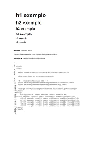 Figura 3: Tipografia básica


Também podemos estilizar textos menores utilizando a tag<small>.


Listagem 4: Exemplo tipografia usando tagsmall


1
2
   <html>
3 <head>
4
5 <meta name="viewport"content="width=device-width"/>
6
7 <title>Welcome to Foundation</title>
8
9 <!-- IncluindoArquivos CSS -->
10 <link rel="stylesheet"href="stylesheets/foundation.css">
     <link rel="stylesheet"href="stylesheets/app.css">
11
12 <script src="javascripts/modernizr.foundation.js"></script>
13</head>
14<body>
15     <!—Tipografia texto menores usando <small> -->
   <h1>h1 exemplo <small> texto utilizando small.</small></h1>
16     <h2>h2 exemplo <small> texto utilizando small.</small></h2>
17     <h3>h3 exemplo <small> texto utilizando small.</small></h3>
18     <h4>h4 exemplo <small> texto utilizando small. </small></h4>
19     <h5>h5 exemplo <small> texto utilizando small. </small></h5>
20     <h6>h6 exemplo <small> texto utilizando small. </small></h6>
   </body>
21</html>
22
23
 