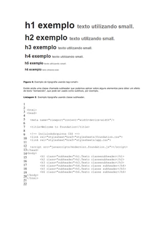 Figura 4: Exemplo de tipografia usando tag<small>


Existe ainda uma classe chamada subheader que podemos aplicar sobre alguns elementos para obter um efeito
de texto “esmaecido”, que pode ser usado como subtítulo, por exemplo.


Listagem 5: Exemplo tipografia usando classe subheader.


1
2
   <html>
3 <head>
4
5 <meta name="viewport"content="width=device-width"/>
6
7 <title>Welcome to Foundation</title>
8
9 <!-- IncluindoArquivos CSS -->
     <link rel="stylesheet"href="stylesheets/foundation.css">
10 <link rel="stylesheet"href="stylesheets/app.css">
11
12 <script src="javascripts/modernizr.foundation.js"></script>
13</head>
14<body>
15         <h1 class="subheader">h1.Texto classesubheader</h1>
           <h2 class="subheader">h2.Texto classesubheader</h2>
16         <h3 class="subheader">h3.Texto classesubheader</h3>
17         <h4 class="subheader">h4.Texto classe subheader</h4>
18         <h5 class="subheader">h5.Texto classe subheader</h5>
19         <h6 class="subheader">h6.Texto classe subheader</h6>
   </body>
20</html>
21
22
 