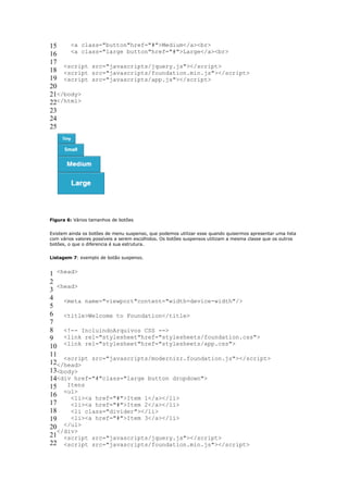 15    <a class="button"href="#">Medium</a><br>
16    <a class="large button"href="#">Large</a><br>
17
    <script src="javascripts/jquery.js"></script>
18 <script src="javascripts/foundation.min.js"></script>
19 <script src="javascripts/app.js"></script>
20
21</body>
22</html>
23
24
25




Figura 6: Vários tamanhos de botões


Existem ainda os botões de menu suspenso, que podemos utilizar esse quando quisermos apresentar uma lista
com vários valores possíveis a serem escolhidos. Os botões suspensos utilizam a mesma classe que os outros
botões, o que o diferencia é sua estrutura.


Listagem 7: exemplo de botão suspenso.


1 <head>
2
   <head>
3
4 <meta name="viewport"content="width=device-width"/>
5
6 <title>Welcome to Foundation</title>
7
8 <!-- IncluindoArquivos CSS -->
9 <link rel="stylesheet"href="stylesheets/foundation.css">
10 <link rel="stylesheet"href="stylesheets/app.css">
11
     <script src="javascripts/modernizr.foundation.js"></script>
12</head>
13<body>
14<div href="#"class="large button dropdown">
15 Itens
16 <ul><li><a href="#">Item 1</a></li>
17     <li><a href="#">Item 2</a></li>
18     <li class="divider"></li>
19     <li><a href="#">Item 3</a></li>
20   </ul>
   </div>
21 <script src="javascripts/jquery.js"></script>
22 <script src="javascripts/foundation.min.js"></script>
 