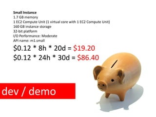 $0.12 * 8h * 20d = $19.20
Small Instance
1.7 GB memory
1 EC2 Compute Unit (1 virtual core with 1 EC2 Compute Unit)
160 GB instance storage
32-bit platform
I/O Performance: Moderate
API name: m1.small
$0.12 * 24h * 30d = $86.40
dev / demo
 