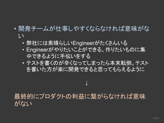 • 開発チームが仕事しやすくならなければ意味がな
い
• 弊社には素晴らしいEngineerがたくさんいる
• Engineerがやりたいことができる、作りたいものに集
中できるように手伝いをする
• テストを書くのが辛くなってしまったら本末転倒。テスト
を書いた方が楽に開発できると思ってもらえるように
↓
最終的にプロダクトの利益に繋がらなければ意味
がない
 