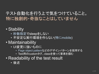テスト自動化を行う上で気をつけていること。
特に独創的・奇抜なことはしていません
• Stability
• 秒数指定でsleepをしない
• 不安定な実行環境を作らない(特にmobile)
• Maintainability
• UI変更に強いものに
• Page object patternなどのデザインパターンを採用する
• Test用のcustomタグ、classを使って要素を掴む
• Readability of the test result
• 後述
 