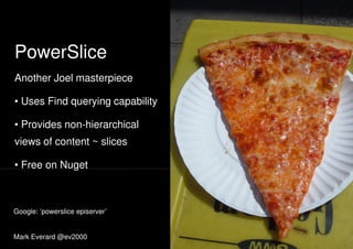 PowerSlice
Another Joel masterpieceAnother Joel masterpiece
• Uses Find querying capability
• Provides non-hierarchical
views of content ~ slices
• Free on Nuget• Free on Nuget
Mark Everard @ev2000
Google: ‘powerslice episerver’
 