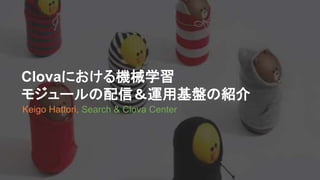 Clovaにおける機械学習
モジュールの配信＆運用基盤の紹介
Keigo Hattori, Search & Clova Center
 