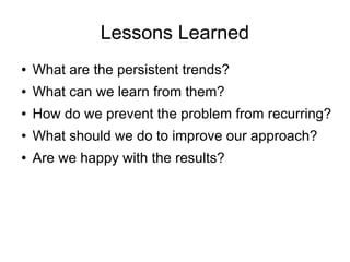 Lessons Learned
● What are the persistent trends?
● What can we learn from them?
● How do we prevent the problem from recurring?
● What should we do to improve our approach?
● Are we happy with the results?
 