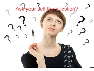 Ask your self the question?
● Why?
● Who?
● When?
● What?
● How?
 