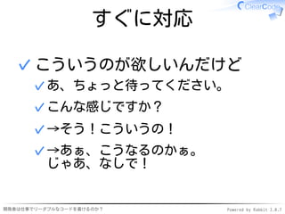 すぐに対応

  ✓ こういうのが欲しいんだけど
      ✓ あ、ちょっと待ってください。
      ✓ こんな感じですか？
      ✓ →そう！こういうの！
      ✓ →あぁ、こうなるのかぁ。
        じゃあ、なしで！


開発者は仕事でリーダブルなコードを書けるのか？     Powered by Rabbit 2.0.7
 