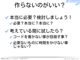 作らないのがいい？

  ✓ 本当に必要？検討しましょう！
      ✓ 必要？本当に？本当に？

  ✓ 考えている間に試したら？
      ✓ コードを書かない事が目指す事？
      ✓ 必要ないものに時間をかけない事
        じゃない？


開発者は仕事でリーダブルなコードを書けるのか？   Powered by Rabbit 2.0.7
 