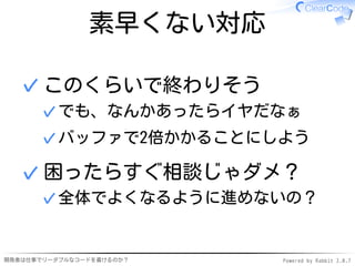 素早くない対応

  ✓ このくらいで終わりそう
      ✓ でも、なんかあったらイヤだなぁ
      ✓ バッファで2倍かかることにしよう

  ✓ 困ったらすぐ相談じゃダメ？
      ✓ 全体でよくなるように進めないの？


開発者は仕事でリーダブルなコードを書けるのか？   Powered by Rabbit 2.0.7
 
