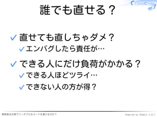 誰でも直せる？

  ✓ 直せても直しちゃダメ？
      ✓ エンバグしたら責任が…

  ✓ できる人にだけ負荷がかかる？
      ✓ できる人ほどツライ…
      ✓ できない人の方が得？


開発者は仕事でリーダブルなコードを書けるのか？   Powered by Rabbit 2.0.7
 
