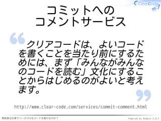 コミットへの
             コメントサービス
       クリアコードは、よいコード
      を書くことを当たり前にするた
      めには、まず「みんながみんな
      のコードを読む」文化にするこ
      とからはじめるのがよいと考え
      ます。
     http://www.clear-code.com/services/commit-comment.html

開発者は仕事でリーダブルなコードを書けるのか？                            Powered by Rabbit 2.0.7
 