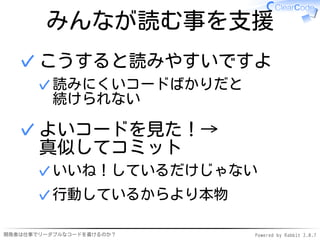 みんなが読む事を支援
  ✓ こうすると読みやすいですよ
      ✓ 読みにくいコードばかりだと
        続けられない

  ✓ よいコードを見た！→
    真似してコミット
      ✓ いいね！しているだけじゃない
      ✓ 行動しているからより本物

開発者は仕事でリーダブルなコードを書けるのか？   Powered by Rabbit 2.0.7
 