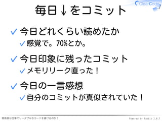 毎日↓をコミット
  ✓ 今日どれくらい読めたか
      ✓ 感覚で。70%とか。

  ✓ 今日印象に残ったコミット
      ✓ メモリリーク直った！

  ✓ 今日の一言感想
      ✓ 自分のコミットが真似されていた！

開発者は仕事でリーダブルなコードを書けるのか？   Powered by Rabbit 2.0.7
 