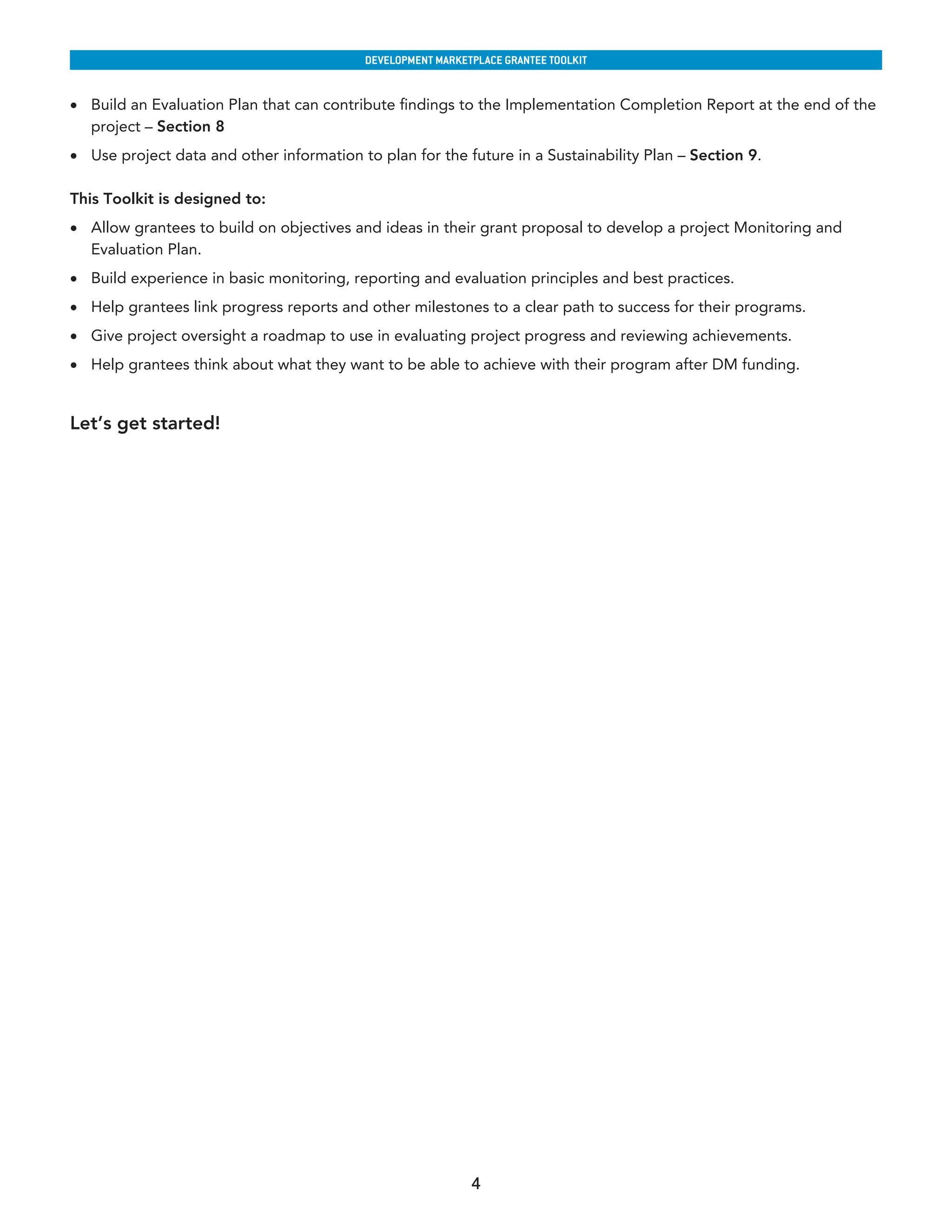 developmenT markeTplaCe GranTee ToolkIT


•	 Build an Evaluation Plan that can contribute findings to the Implementation Completion Report at the end of the
   project – Section 8
•	 Use project data and other information to plan for the future in a Sustainability Plan – Section 9.

This Toolkit is designed to:
•	 Allow grantees to build on objectives and ideas in their grant proposal to develop a project Monitoring and
   Evaluation Plan.
•	 Build experience in basic monitoring, reporting and evaluation principles and best practices.
•	 Help grantees link progress reports and other milestones to a clear path to success for their programs.
•	 Give project oversight a roadmap to use in evaluating project progress and reviewing achievements.
•	 Help grantees think about what they want to be able to achieve with their program after DM funding.


Let’s get started!




                                                             4
 